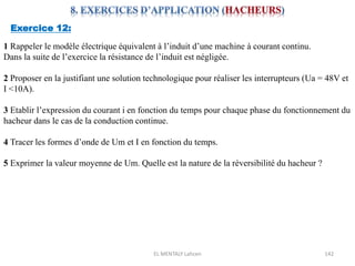 EL MENTALY Lahcen 142
Exercice 12:
1 Rappeler le modèle électrique équivalent à l’induit d’une machine à courant continu.
Dans la suite de l’exercice la résistance de l’induit est négligée.
2 Proposer en la justifiant une solution technologique pour réaliser les interrupteurs (Ua = 48V et
I <10A).
3 Etablir l’expression du courant i en fonction du temps pour chaque phase du fonctionnement du
hacheur dans le cas de la conduction continue.
4 Tracer les formes d’onde de Um et I en fonction du temps.
5 Exprimer la valeur moyenne de Um. Quelle est la nature de la réversibilité du hacheur ?
 