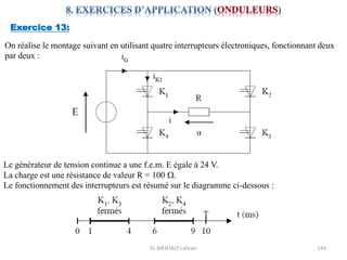 EL MENTALY Lahcen 143
Exercice 13:
On réalise le montage suivant en utilisant quatre interrupteurs électroniques, fonctionnant deux
par deux :
Le générateur de tension continue a une f.e.m. E égale à 24 V.
La charge est une résistance de valeur R = 100 W.
Le fonctionnement des interrupteurs est résumé sur le diagramme ci-dessous :
 