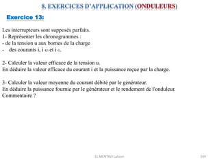 EL MENTALY Lahcen 144
Exercice 13:
Les interrupteurs sont supposés parfaits.
1- Représenter les chronogrammes :
- de la tension u aux bornes de la charge
- des courants i, i K1 et i G.
2- Calculer la valeur efficace de la tension u.
En déduire la valeur efficace du courant i et la puissance reçue par la charge.
3- Calculer la valeur moyenne du courant débité par le générateur.
En déduire la puissance fournie par le générateur et le rendement de l'onduleur.
Commentaire ?
 