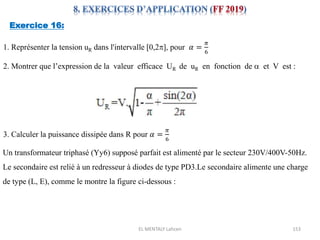 EL MENTALY Lahcen 153
Exercice 16:
1. Représenter la tension uR dans l'intervalle [0,2], pour 𝛼 =
𝜋
6
2. Montrer que l’expression de la valeur efficace UR de uR en fonction de a et V est :
3. Calculer la puissance dissipée dans R pour 𝛼 =
𝜋
6
Un transformateur triphasé (Yy6) supposé parfait est alimenté par le secteur 230V/400V-50Hz.
Le secondaire est relié à un redresseur à diodes de type PD3.Le secondaire alimente une charge
de type (L, E), comme le montre la figure ci-dessous :
 