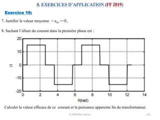 EL MENTALY Lahcen 155
Exercice 16:
7. Justifier la valeur moyenne < uch >=E,
8. Sachant l’allure du courant dans la première phase est :
Calculer la valeur efficace de ce courant et la puissance apparente Sn du transformateur.
 