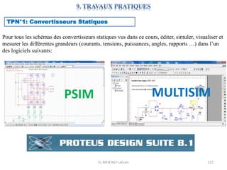 EL MENTALY Lahcen 157
TPN°1: Convertisseurs Statiques
Pour tous les schémas des convertisseurs statiques vus dans ce cours, éditer, simuler, visualiser et
mesurer les différentes grandeurs (courants, tensions, puissances, angles, rapports …) dans l’un
des logiciels suivants:
PSIM MULTISIM
 