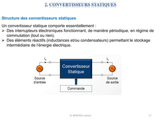 EL MENTALY Lahcen 17
Structure des convertisseurs statiques
Un convertisseur statique comporte essentiellement :
 Des interrupteurs électroniques fonctionnant, de manière périodique, en régime de
commutation (tout ou rien).
 Des éléments réactifs (inductances et/ou condensateurs) permettant le stockage
intermédiaire de l’énergie électrique.
 