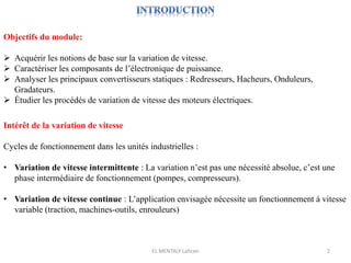EL MENTALY Lahcen 2
Objectifs du module:
 Acquérir les notions de base sur la variation de vitesse.
 Caractériser les composants de l’électronique de puissance.
 Analyser les principaux convertisseurs statiques : Redresseurs, Hacheurs, Onduleurs,
Gradateurs.
 Étudier les procédés de variation de vitesse des moteurs électriques.
Intérêt de la variation de vitesse
Cycles de fonctionnement dans les unités industrielles :
• Variation de vitesse intermittente : La variation n’est pas une nécessité absolue, c’est une
phase intermédiaire de fonctionnement (pompes, compresseurs).
• Variation de vitesse continue : L’application envisagée nécessite un fonctionnement à vitesse
variable (traction, machines-outils, enrouleurs)
 