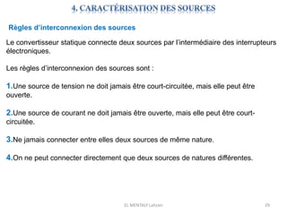 EL MENTALY Lahcen 29
Règles d’interconnexion des sources
Le convertisseur statique connecte deux sources par l’intermédiaire des interrupteurs
électroniques.
Les règles d’interconnexion des sources sont :
1.Une source de tension ne doit jamais être court-circuitée, mais elle peut être
ouverte.
2.Une source de courant ne doit jamais être ouverte, mais elle peut être court-
circuitée.
3.Ne jamais connecter entre elles deux sources de même nature.
4.On ne peut connecter directement que deux sources de natures différentes.
 