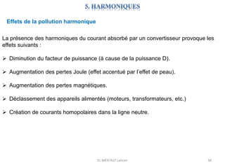 EL MENTALY Lahcen 38
Effets de la pollution harmonique
La présence des harmoniques du courant absorbé par un convertisseur provoque les
effets suivants :
 Diminution du facteur de puissance (à cause de la puissance D).
 Augmentation des pertes Joule (effet accentué par l’effet de peau).
 Augmentation des pertes magnétiques.
 Déclassement des appareils alimentés (moteurs, transformateurs, etc.)
 Création de courants homopolaires dans la ligne neutre.
 