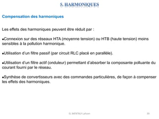 EL MENTALY Lahcen 39
Compensation des harmoniques
Les effets des harmoniques peuvent être réduit par :
Connexion sur des réseaux HTA (moyenne tension) ou HTB (haute tension) moins
sensibles à la pollution harmonique.
Utilisation d’un filtre passif (par circuit RLC placé en parallèle).
Utilisation d’un filtre actif (onduleur) permettant d’absorber la composante polluante du
courant fourni par le réseau.
Synthèse de convertisseurs avec des commandes particulières, de façon à compenser
les effets des harmoniques.
 