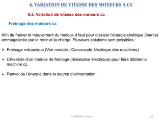 EL MENTALY Lahcen 84
6.5. Variation de vitesse des moteurs cc
Freinage des moteurs cc
Afin de freiner le mouvement du moteur, il faut pour dissiper l’énergie cinétique (inertie)
emmagasinée par le rotor et la charge. Plusieurs solutions sont possibles :
 Freinage mécanique (Voir module : Commande électrique des machines)
 Utilisation d’un module de freinage (résistance électrique) pour faire débiter la
machine cc.
 Renvoi de l’énergie dans la source d’alimentation.
 