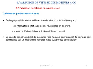 EL MENTALY Lahcen 88
6.5. Variation de vitesse des moteurs cc
Commande par Hacheur en pont
 Freinage possible sans modification de la structure à condition que :
-les interrupteurs statiques soient réversibles en courant.
-La source d’alimentation soit réversible en courant.
 En cas de non réversibilité de la source (cas fréquent en industrie), le freinage peut
être réalisé par un module de freinage placé aux bornes de la source.
 