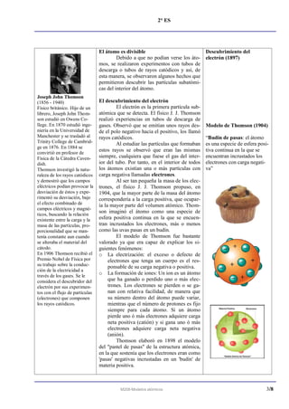 2° ES




                                 El átomo es divisible                          Descubrimiento del
                                          Debido a que no podían verse los áto- electrón (1897)
                                 mos, se realizaron experimentos con tubos de
                                 descarga o tubos de rayos catódicos y así, de
                                 esta manera, se observaron algunos hechos que
                                 permitieron descubrir las partículas subatómi-
                                 cas del interior del átomo.
Joseph John Thomson
(1856 - 1940)                    El descubrimiento del electrón
Físico británico. Hijo de un              El electrón es la primera partícula sub-
librero, Joseph John Thom-       atómica que se detecta. El físico J. J. Thomson
son estudió en Owens Co-         realizó experiencias en tubos de descarga de
llege. En 1870 estudió inge-     gases. Observó que se emitían unos rayos des-       Modelo de Thomson (1904)
niería en la Universidad de      de el polo negativo hacia el positivo, los llamó
Manchester y se trasladó al      rayos catódicos.                                    “Budín de pasas: el átomo
Trinity College de Cambrid-               Al estudiar las partículas que formaban    es una especie de esfera posi-
ge en 1876. En 1884 se
convirtió en profesor de
                                 estos rayos se observó que eran las mismas          tiva continua en la que se
Física de la Cátedra Caven-      siempre, cualquiera que fuese el gas del inter-     encuentran incrustados los
dish.                            ior del tubo. Por tanto, en el interior de todos    electrones con carga negati-
Thomson investigó la natu-       los átomos existían una o más partículas con        va”
raleza de los rayos catódicos    carga negativa llamadas electrones.
y demostró que los campos                 Al ser tan pequeña la masa de los elec-
eléctricos podían provocar la    trones, el físico J. J. Thomson propuso, en
desviación de éstos y expe-      1904, que la mayor parte de la masa del átomo
rimentó su desviación, bajo      correspondería a la carga positiva, que ocupar-
el efecto combinado de           ía la mayor parte del volumen atómico. Thom-
campos eléctricos y magné-
                                 son imaginó el átomo como una especie de
ticos, buscando la relación
existente entre la carga y la    esfera positiva continua en la que se encuen-
masa de las partículas, pro-     tran incrustados los electrones, más o menos
porcionalidad que se man-        como las uvas pasas en un budín.
tenía constante aun cuando                El modelo de Thomson fue bastante
se alteraba el material del      valorado ya que era capaz de explicar los si-
cátodo.                          guientes fenómenos:
En 1906 Thomson recibió el       o La electrización: el exceso o defecto de
Premio Nobel de Física por            electrones que tenga un cuerpo es el res-
su trabajo sobre la conduc-           ponsable de su carga negativa o positiva.
ción de la electricidad a
través de los gases. Se le
                                 o La formación de iones: Un ion es un átomo
considera el descubridor del          que ha ganado o perdido uno o más elec-
electrón por sus experimen-           trones. Los electrones se pierden o se ga-
tos con el flujo de partículas        nan con relativa facilidad, de manera que
(electrones) que componen             su número dentro del átomo puede variar,
los rayos catódicos.                  mientras que el número de protones es fijo
                                      siempre para cada átomo. Si un átomo
                                      pierde uno ó más electrones adquiere carga
                                      neta positiva (catión) y si gana uno ó más
                                      electrones adquiere carga neta negativa
                                      (anión).
                                          Thomson elaboró en 1898 el modelo
                                 del "pastel de pasas" de la estructura atómica,
                                 en la que sostenía que los electrones eran como
                                 'pasas' negativas incrustadas en un 'budín' de
                                 materia positiva.



                                           M208-Modelos atómicos                                                 3/8
 