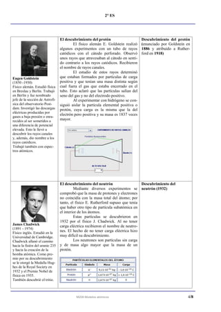 2° ES




                                 El descubrimiento del protón                      Descubrimiento del protón
                                         El físico alemán E. Goldstein realizó     (enunciado por Goldstein en
                                 algunos experimentos con un tubo de rayos         1886 y atribuido a Ruther-
                                 catódicos con el cátodo perforado. Observó        ford en 1918)
                                 unos rayos que atravesaban al cátodo en senti-
                                 do contrario a los rayos catódicos. Recibieron
                                 el nombre de rayos canales.
                                         El estudio de estos rayos determinó
Eugen Goldstein                  que estaban formados por partículas de carga
(1850 -1930)                     positiva y que tenían una masa distinta según
Físico alemán. Estudió física    cual fuera el gas que estaba encerrado en el
en Breslau y Berlín. Trabajó     tubo. Esto aclaró que las partículas salían del
en Berlín y fue nombrado         seno del gas y no del electrodo positivo.
jefe de la sección de Astrofí-           Al experimentar con hidrógeno se con-
sica del observatorio Post-      siguió aislar la partícula elemental positiva o
dam. Investigó las descargas     protón, cuya carga es la misma que la del
eléctricas producidas por
                                 electrón pero positiva y su masa es 1837 veces
gases a baja presión o enra-
recidos al ser sometidos a       mayor.
una diferencia de potencial
elevada. Esto le llevó a
descubrir los rayos canales
y, además, dio nombre a los
rayos catódicos.
Trabajó también con espec-
tros atómicos.




                                 El descubrimiento del neutrón                   Descubrimiento del
                                          Mediante diversos experimentos se neutrón (1932)
                                 comprobó que la masa de protones y electrones
                                 no coincidía con la masa total del átomo; por
                                 tanto, el físico E. Rutherford supuso que tenía
                                 que haber otro tipo de partícula subatómica en
                                 el interior de los átomos.
                                          Estas partículas se descubrieron en
                                 1932 por el físico J. Chadwick. Al no tener
James Chadwick                   carga eléctrica recibieron el nombre de neutro-
(1891 - 1974)
Físico inglés. Estudió en la
                                 nes. El hecho de no tener carga eléctrica hizo
Universidad de Cambridge.        muy difícil su descubrimiento.
Chadwick allanó el camino                 Los neutrones son partículas sin carga
hacia la fisión del uranio 235   y de masa algo mayor que la masa de un
y hacia la creación de la        protón.
bomba atómica. Como pre-
mio por su descubrimiento
se le otorgó la Medalla Hug-
hes de la Royal Society en
1932 y el Premio Nobel de
física en 1935.
También descubrió el tritio.



                                          M208-Modelos atómicos                                             4/8
 