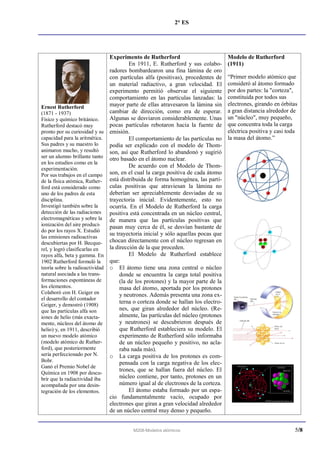 2° ES




                               Experimento de Rutherford                           Modelo de Rutherford
                                        En 1911, E. Rutherford y sus colabo-       (1911)
                               radores bombardearon una fina lámina de oro
                               con partículas alfa (positivas), procedentes de     “Primer modelo atómico que
                               un material radiactivo, a gran velocidad. El        consideró al átomo formado
                               experimento permitió observar el siguiente          por dos partes: la "corteza",
                               comportamiento en las partículas lanzadas: la       constituida por todos sus
                               mayor parte de ellas atravesaron la lámina sin      electrones, girando en órbitas
Ernest Rutherford
(1871 - 1937)                  cambiar de dirección, como era de esperar.          a gran distancia alrededor de
Físico y químico británico.    Algunas se desviaron considerablemente. Unas        un "núcleo", muy pequeño,
Rutherford destacó muy         pocas partículas rebotaron hacia la fuente de       que concentra toda la carga
pronto por su curiosidad y su emisión.                                             eléctrica positiva y casi toda
capacidad para la aritmética.           El comportamiento de las partículas no     la masa del átomo.”
Sus padres y su maestro lo     podía ser explicado con el modelo de Thom-
animaron mucho, y resultó      son, así que Rutherford lo abandonó y sugirió
ser un alumno brillante tanto otro basado en el átomo nuclear.
en los estudios como en la
experimentación.
                                        De acuerdo con el Modelo de Thom-
Por sus trabajos en el campo   son, en el cual la carga positiva de cada átomo
de la física atómica, Ruther- está distribuida de forma homogénea, las partí-
ford está considerado como     culas positivas que atraviesan la lámina no
uno de los padres de esta      deberían ser apreciablemente desviadas de su
disciplina.                    trayectoria inicial. Evidentemente, esto no
Investigó también sobre la     ocurría. En el Modelo de Rutherford la carga
detección de las radiaciones   positiva está concentrada en un núcleo central,
electromagnéticas y sobre la de manera que las partículas positivas que
ionización del aire produci-   pasan muy cerca de él, se desvían bastante de
do por los rayos X. Estudió
                               su trayectoria inicial y sólo aquellas pocas que
las emisiones radioactivas
descubiertas por H. Becque- chocan directamente con el núcleo regresan en
rel, y logró clasificarlas en  la dirección de la que proceden.
rayos alfa, beta y gamma. En            El Modelo de Rutherford establece
1902 Rutherford formuló la     que:
teoría sobre la radioactividad o El átomo tiene una zona central o núcleo
natural asociada a las trans-       donde se encuentra la carga total positiva
formaciones espontáneas de          (la de los protones) y la mayor parte de la
los elementos.                      masa del átomo, aportada por los protones
Colaboró con H. Geiger en           y neutrones. Además presenta una zona ex-
el desarrollo del contador
Geiger, y demostró (1908)
                                    terna o corteza donde se hallan los electro-
que las partículas alfa son         nes, que giran alrededor del núcleo. (Re-
iones de helio (más exacta-         almente, las partículas del núcleo (protones
mente, núcleos del átomo de         y neutrones) se descubrieron después de
helio) y, en 1911, describió        que Rutherford estableciera su modelo. El
un nuevo modelo atómico             experimento de Rutherford sólo informaba
(modelo atómico de Ruther-          de un núcleo pequeño y positivo, no acla-
ford), que posteriormente           raba nada más).
sería perfeccionado por N.     o La carga positiva de los protones es com-
Bohr.                               pensada con la carga negativa de los elec-
Ganó el Premio Nobel de
                                    trones, que se hallan fuera del núcleo. El
Química en 1908 por descu-
brir que la radiactividad iba       núcleo contiene, por tanto, protones en un
acompañada por una desin-           número igual al de electrones de la corteza.
tegración de los elementos.             El átomo estaba formado por un espa-
                               cio fundamentalmente vacío, ocupado por
                               electrones que giran a gran velocidad alrededor
                               de un núcleo central muy denso y pequeño.


                                        M208-Modelos atómicos                                                   5/8
 