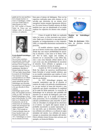 2° ES




gando por los usos pacíficos   bien para el átomo de hidrógeno. Pero en los
de la energía nuclear, re-     espectros realizados para otros átomos se ob-
tornó a Copenhague, ciudad     servaba que electrones de un mismo nivel
en la que residió hasta su     energético tenían energías ligeramente diferen-
fallecimiento en 1962.
                               tes. En cierta forma el modelo atómico de Bohr
En 1922 recibió el Premio
Nobel de Física por sus        también tuvo que ser abandonado al no poder
trabajos sobre la estructura   explicar los espectros de átomos más comple-
atómica y la radiación.        jos.

                                       Cómo el model de Bohr no explicaba         Modelo   de   Schrödinger
                              todos los casos, se hizo necesaria una correc-      (1927)
                              ción. Dado que el electrón es una partícula tan
                              pequeña, su comportamiento es muy imprede-          “Nube de electrones: Orbi-
                              cible y es imposible determinar exactamente su      tales de distintos niveles
                              posición.                                           energéticos”
                                       El modelo atómico vigente, establece
                              que en el átomo existen unas zonas delimitadas
                              donde hay una mayor probabilidad de encon-
                              trar al electrón; a esta zona se le llama "orbi-
Erwin Rudolf Schrödinger tal". Por lo tanto, según este modelo, el
(1887-1961)                   electrón no se circunscribe a una órbita fija,
Fue un físico austríaco,      sino a una zona llamada orbital dentro de la
nacionalizado irlandés, que
                              cual existe una alta probabilidad de encontrar
realizó importantes contri-
buciones en los campos de la al electrón. Estos orbitales se agrupan, a su
mecánica cuántica y la ter-   vez, en los distintos niveles de energía.
modinámica. Recibió el                 A partir de 1925 el modelo atómico de
Premio Nobel de Física en     Bohr fue objeto de sucesivas modificaciones
1933 por haber desarrollado   hasta formular el actual modelo atómico, que
la ecuación de Schrödinger.   es un modelo matemático que explica el com-
Tras mantener una larga       portamiento del electrón en átomos que tienen
correspondencia con Albert    más de un electrón.
Einstein propuso el experi-            En 1927 Schrodinger propone una
mento mental del gato de
                              ecuación matemática que da al electrón el
Schrödinger que mostraba
las paradojas e interrogantes carácter de onda y de partícula simultáneamen-
a los que abocaba la física   te, ya que incluye la masa del electrón y una
cuántica.                     expresión que puede considerarse la amplitud
Schrödinger nació en Erd-     de la onda de dicha partícula. La ecuación de
berg, una localidad cercana a Schrodinger da la posición más probable del
Viena, en 1887. Era hijo de   electrón en un átomo de hidrógeno, pero tam-
Rudolf Schrödinger,y Geor- bién establece que se le puede encontrar en
gine Emilia Brenda. En 1898 otras posiciones. En la actualidad se emplean
entró en el Akademisches      cálculos probabilísticas para describir la posi-
Gymnasium, una de las
                              ción, la velocidad y la energía de los electrones
instituciones de enseñanza
media más prestigiosas del    en el átomo. La región del espacio donde es
ámbito germánico. Entre       probable encontrarlo se puede representar co-
1906 y 1910 estudió en        mo una nube, que se denomina orbital. Algu-
Viena recibiendo clases de    nos orbitales son esféricos y se ubican en capas
Franz Serafin Exner y de      alrededor del núcleo. Los orbitales de mayor
Friedrich Hasenöhrl. En       energía se encuentran más alejados del núcleo.
1911, Schrödinger se convir- Otros orbitales tienen formas más curiosas, por
tió en asistente de Exner.    ejemplo, en forma de lóbulos.




                                        M208-Modelos atómicos                                             7/8
 
