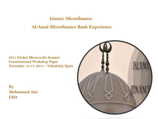Islamic Microfinance
              Al-Amal Microfinance Bank Experience




2011 Global Microcredit Summit
Commissioned Workshop Paper
November 14-17, 2011 – Valladolid, Spain




By
Mohammed Alai
CEO
 