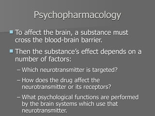 Psychopharmacology
   To affect the brain, a substance must
    cross the blood-brain barrier.
   Then the substance’s effect depends on a
    number of factors:
    – Which neurotransmitter is targeted?
    – How does the drug affect the
      neurotransmitter or its receptors?
    – What psychological functions are performed
      by the brain systems which use that
      neurotransmitter.
 