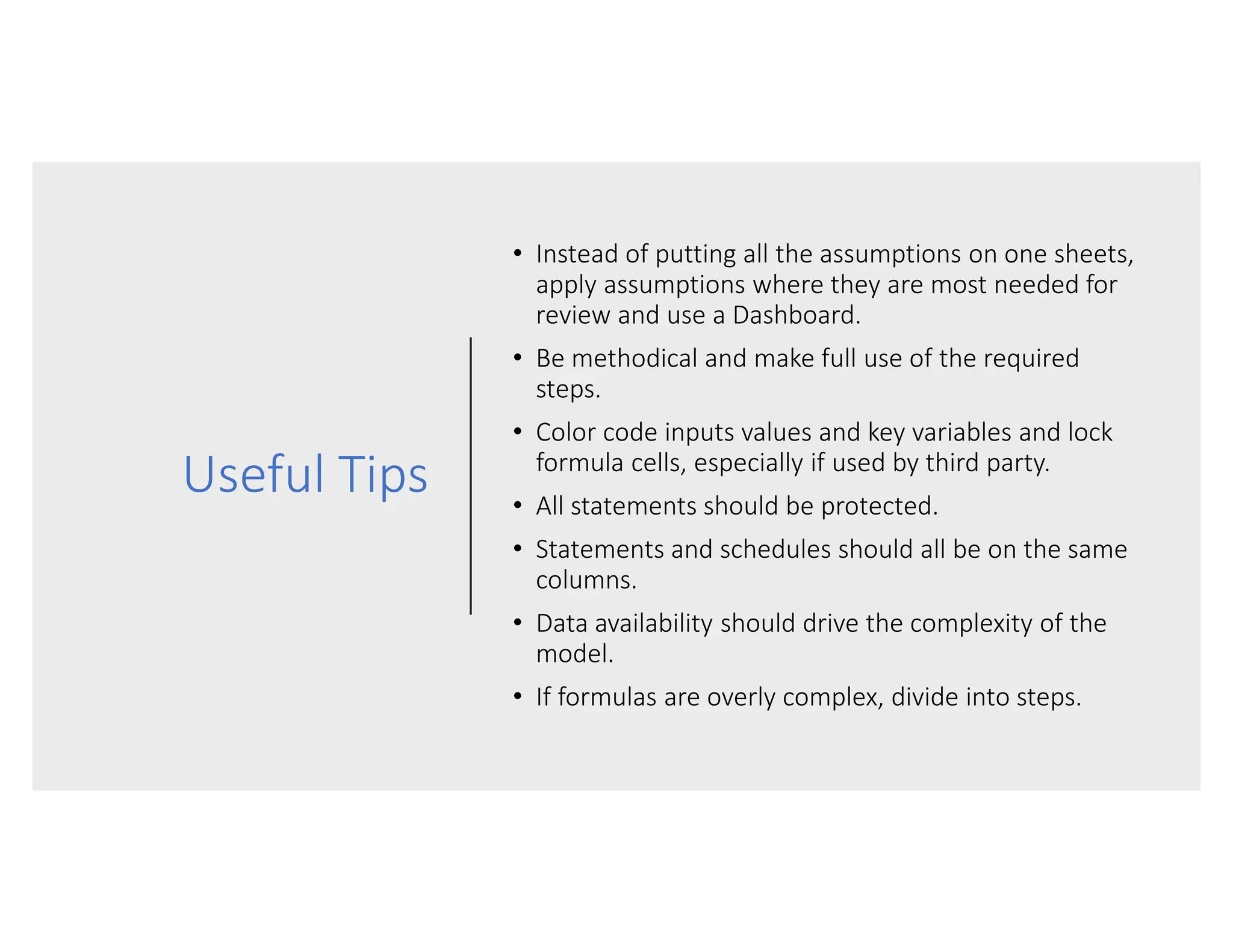 Useful Tips
• Instead of putting all the assumptions on one sheets,
apply assumptions where they are most needed for
review and use a Dashboard.
• Be methodical and make full use of the required
steps.
• Color code inputs values and key variables and lock
formula cells, especially if used by third party.
• All statements should be protected.
• Statements and schedules should all be on the same
columns.
• Data availability should drive the complexity of the
model.
• If formulas are overly complex, divide into steps.
 