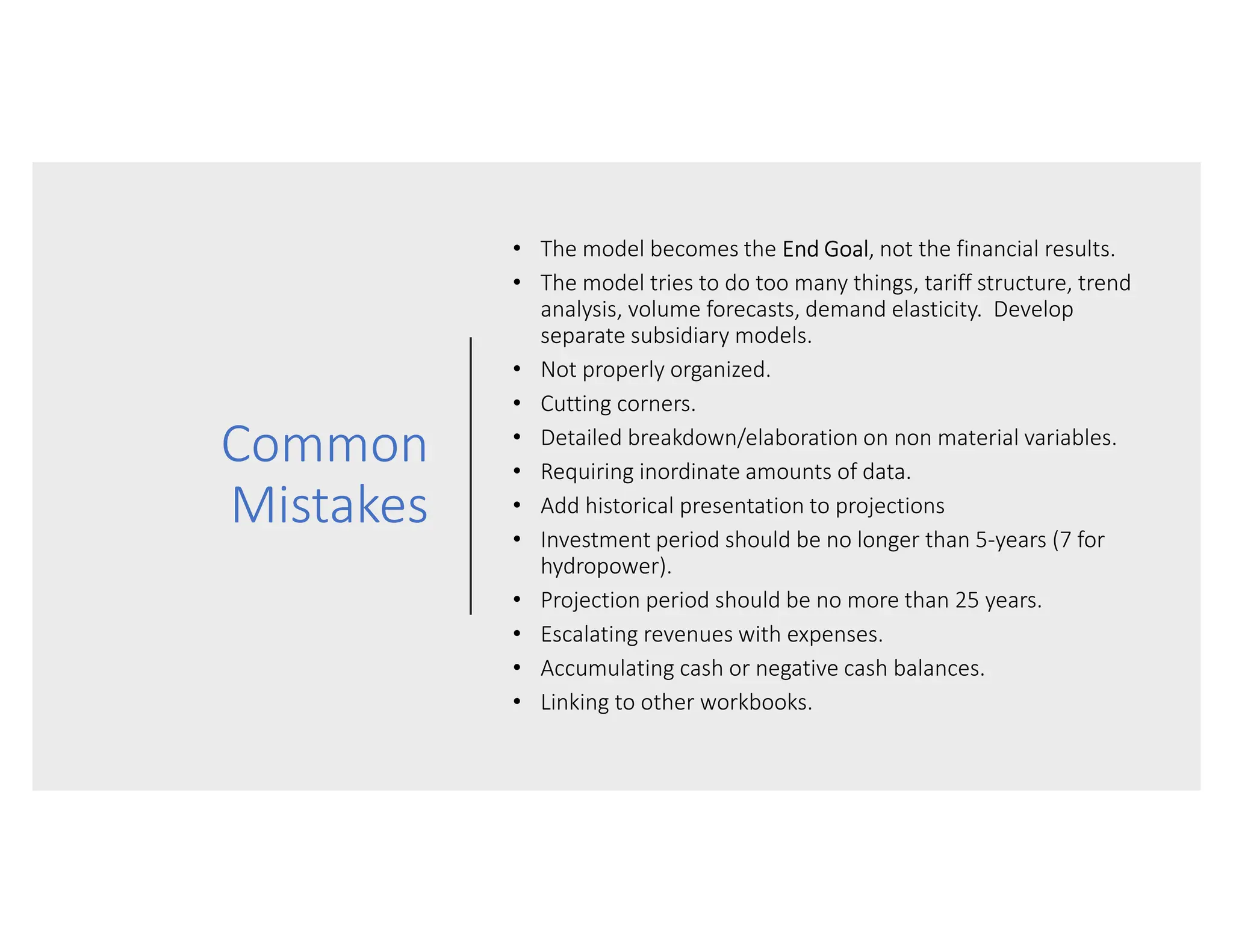 Common
Mistakes
• The model becomes the End Goal, not the financial results.
• The model tries to do too many things, tariff structure, trend
analysis, volume forecasts, demand elasticity. Develop
separate subsidiary models.
• Not properly organized.
• Cutting corners.
• Detailed breakdown/elaboration on non material variables.
• Requiring inordinate amounts of data.
• Add historical presentation to projections
• Investment period should be no longer than 5-years (7 for
hydropower).
• Projection period should be no more than 25 years.
• Escalating revenues with expenses.
• Accumulating cash or negative cash balances.
• Linking to other workbooks.
 
