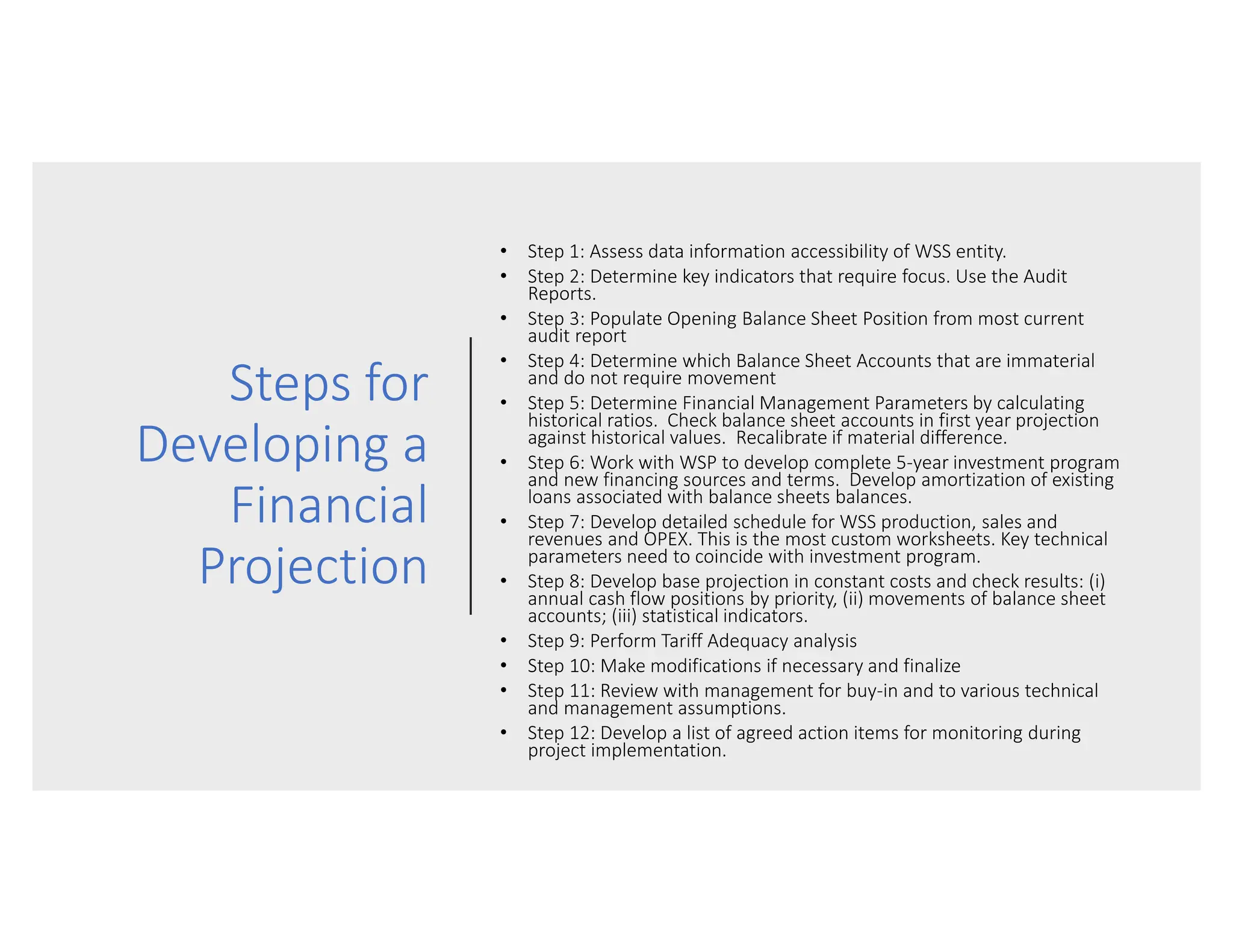 Steps for
Developing a
Financial
Projection
• Step 1: Assess data information accessibility of WSS entity.
• Step 2: Determine key indicators that require focus. Use the Audit
Reports.
• Step 3: Populate Opening Balance Sheet Position from most current
audit report
• Step 4: Determine which Balance Sheet Accounts that are immaterial
and do not require movement
• Step 5: Determine Financial Management Parameters by calculating
historical ratios. Check balance sheet accounts in first year projection
against historical values. Recalibrate if material difference.
• Step 6: Work with WSP to develop complete 5-year investment program
and new financing sources and terms. Develop amortization of existing
loans associated with balance sheets balances.
• Step 7: Develop detailed schedule for WSS production, sales and
revenues and OPEX. This is the most custom worksheets. Key technical
parameters need to coincide with investment program.
• Step 8: Develop base projection in constant costs and check results: (i)
annual cash flow positions by priority, (ii) movements of balance sheet
accounts; (iii) statistical indicators.
• Step 9: Perform Tariff Adequacy analysis
• Step 10: Make modifications if necessary and finalize
• Step 11: Review with management for buy-in and to various technical
and management assumptions.
• Step 12: Develop a list of agreed action items for monitoring during
project implementation.
 