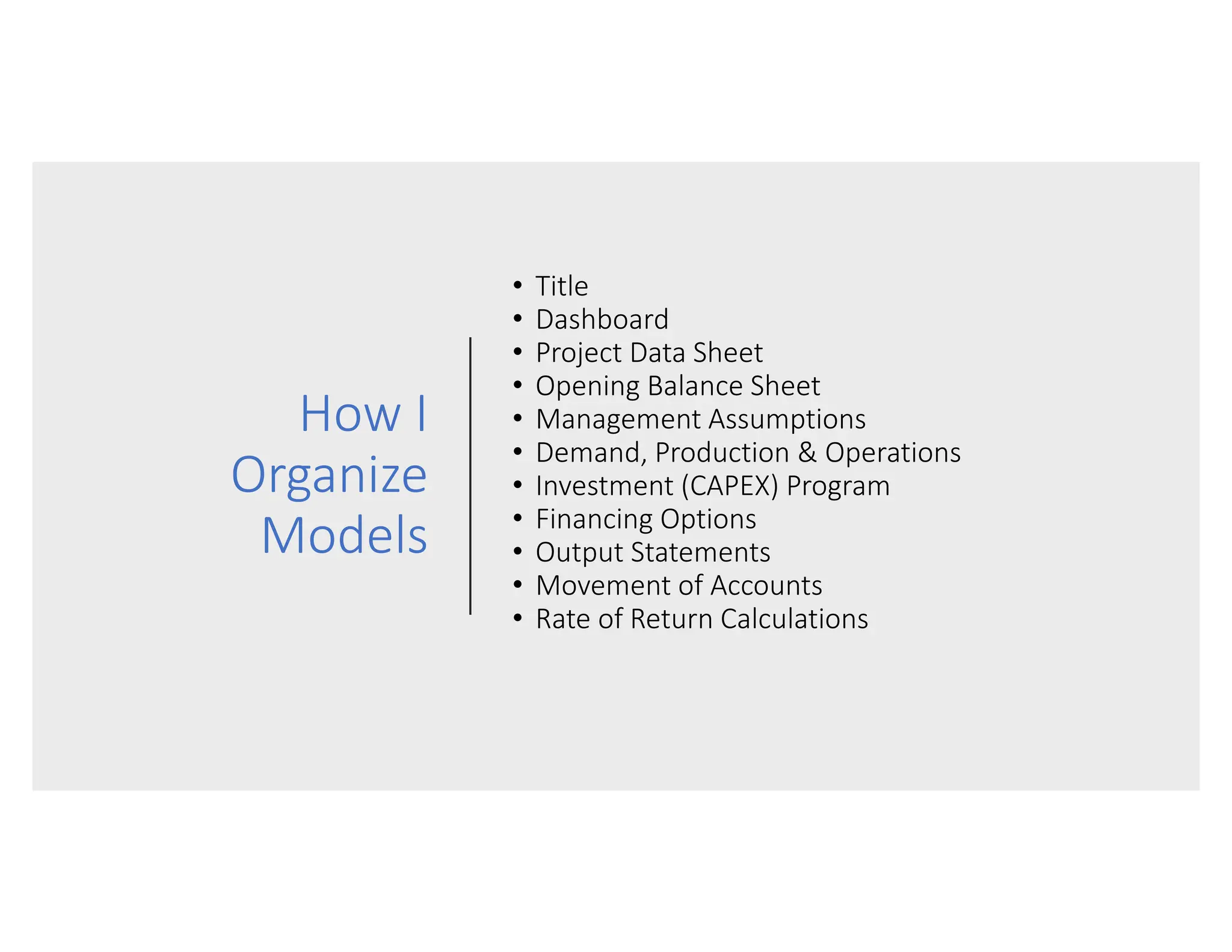 How I
Organize
Models
• Title
• Dashboard
• Project Data Sheet
• Opening Balance Sheet
• Management Assumptions
• Demand, Production & Operations
• Investment (CAPEX) Program
• Financing Options
• Output Statements
• Movement of Accounts
• Rate of Return Calculations
 