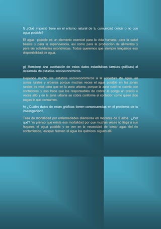 f) ¿Qué impacto tiene en el entorno natural de tu comunidad contar o no con
agua potable?
El agua potable es un elemento esencial para la vida humana, para la salud
básica y para la supervivencia, así como para la producción de alimentos y
para las actividades económicas. Todos queremos que siempre tengamos esa
disponibilidad de agua.
g) Menciona una aportación de estos datos estadísticos (ambas gráficas) al
desarrollo de estudios socioeconómicos.
Depende mucho los estudios socioeconómicos a la cobertura de agua, en
zonas rurales y urbanas porque muchas veces el agua potable en las zonas
rurales es más cara que en la zona urbana, porque la zona rural no cuenta con
contadores y eso hace que los responsables de cobrar le ponga un precio a
veces alto y en la zona urbana se cobra conforme el contador, como quien dice
pagas lo que consumes.
h) ¿Cuáles datos de estas gráficas tienen consecuencias en el problema de tu
investigación?
Tasa de mortalidad por enfermedades diarreicas en menores de 5 años ¿Por
qué? Yo pienso que existe esa mortalidad por que muchas veces no llega a sus
hogares el agua potable y se ven en la necesidad de tomar agua del rio
contaminado, aunque hiervan el agua los químicos siguen allí.
 
