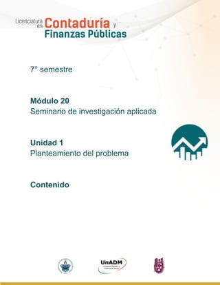 Módulo 20. Seminario de investigación aplicada
Unidad 1. Planteamiento del problema
Contenido
UnADM | IPN | BUAP | Licenciatura en Contaduría y Finanzas Públicas 1
7° semestre
Módulo 20
Seminario de investigación aplicada
Unidad 1
Planteamiento del problema
Contenido
 