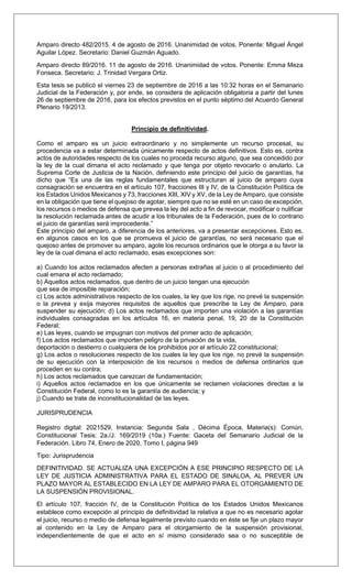 Amparo directo 482/2015. 4 de agosto de 2016. Unanimidad de votos. Ponente: Miguel Ángel
Aguilar López. Secretario: Daniel Guzmán Aguado.
Amparo directo 89/2016. 11 de agosto de 2016. Unanimidad de votos. Ponente: Emma Meza
Fonseca. Secretario: J. Trinidad Vergara Ortiz.
Esta tesis se publicó el viernes 23 de septiembre de 2016 a las 10:32 horas en el Semanario
Judicial de la Federación y, por ende, se considera de aplicación obligatoria a partir del lunes
26 de septiembre de 2016, para los efectos previstos en el punto séptimo del Acuerdo General
Plenario 19/2013.
Principio de definitividad.
Como el amparo es un juicio extraordinario y no simplemente un recurso procesal, su
procedencia va a estar determinada únicamente respecto de actos definitivos. Esto es, contra
actos de autoridades respecto de los cuales no proceda recurso alguno, que sea concedido por
la ley de la cual dimana el acto reclamado y que tenga por objeto revocarlo o anularlo. La
Suprema Corte de Justicia de la Nación, definiendo este principio del juicio de garantías, ha
dicho que “Es una de las reglas fundamentales que estructuran al juicio de amparo cuya
consagración se encuentra en el artículo 107, fracciones III y IV, de la Constitución Política de
los Estados Unidos Mexicanos y 73, fracciones XIII, XIV y XV, de la Ley de Amparo, que consiste
en la obligación que tiene el quejoso de agotar, siempre que no se esté en un caso de excepción,
los recursos o medios de defensa que prevea la ley del acto a fin de revocar, modificar o nulificar
la resolución reclamada antes de acudir a los tribunales de la Federación, pues de lo contrario
el juicio de garantías será improcedente.”
Este principio del amparo, a diferencia de los anteriores, va a presentar excepciones. Esto es,
en algunos casos en los que se promueva el juicio de garantías, no será necesario que el
quejoso antes de promover su amparo, agote los recursos ordinarios que le otorga a su favor la
ley de la cual dimana el acto reclamado, esas excepciones son:
a) Cuando los actos reclamados afecten a personas extrañas al juicio o al procedimiento del
cual emana el acto reclamado;
b) Aquellos actos reclamados, que dentro de un juicio tengan una ejecución
que sea de imposible reparación;
c) Los actos administrativos respecto de los cuales, la ley que los rige, no prevé la suspensión
o la prevea y exija mayores requisitos de aquellos que prescribe la Ley de Amparo, para
suspender su ejecución; d) Los actos reclamados que importen una violación a las garantías
individuales consagradas en los artículos 16, en materia penal, 19, 20 de la Constitución
Federal;
e) Las leyes, cuando se impugnan con motivos del primer acto de aplicación;
f) Los actos reclamados que importen peligro de la privación de la vida,
deportación o destierro o cualquiera de los prohibidos por el artículo 22 constitucional;
g) Los actos o resoluciones respecto de los cuales la ley que los rige, no prevé la suspensión
de su ejecución con la interposición de los recursos o medios de defensa ordinarios que
proceden en su contra;
h) Los actos reclamados que carezcan de fundamentación;
i) Aquellos actos reclamados en los que únicamente se reclamen violaciones directas a la
Constitución Federal, como lo es la garantía de audiencia; y
j) Cuando se trate de inconstitucionalidad de las leyes.
JURISPRUDENCIA
Registro digital: 2021529, Instancia: Segunda Sala , Décima Época, Materia(s): Común,
Constitucional Tesis: 2a./J. 169/2019 (10a.) Fuente: Gaceta del Semanario Judicial de la
Federación. Libro 74, Enero de 2020, Tomo I, página 949
Tipo: Jurisprudencia
DEFINITIVIDAD. SE ACTUALIZA UNA EXCEPCIÓN A ESE PRINCIPIO RESPECTO DE LA
LEY DE JUSTICIA ADMINISTRATIVA PARA EL ESTADO DE SINALOA, AL PREVER UN
PLAZO MAYOR AL ESTABLECIDO EN LA LEY DE AMPARO PARA EL OTORGAMIENTO DE
LA SUSPENSIÓN PROVISIONAL.
El artículo 107, fracción IV, de la Constitución Política de los Estados Unidos Mexicanos
establece como excepción al principio de definitividad la relativa a que no es necesario agotar
el juicio, recurso o medio de defensa legalmente previsto cuando en éste se fije un plazo mayor
al contenido en la Ley de Amparo para el otorgamiento de la suspensión provisional,
independientemente de que el acto en sí mismo considerado sea o no susceptible de
 
