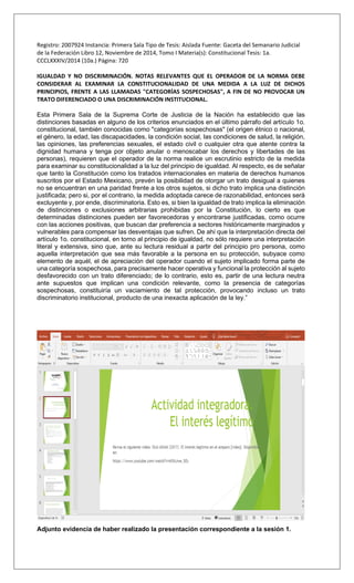 Registro: 2007924 Instancia: Primera Sala Tipo de Tesis: Aislada Fuente: Gaceta del Semanario Judicial
de la Federación Libro 12, Noviembre de 2014, Tomo I Materia(s): Constitucional Tesis: 1a.
CCCLXXXIV/2014 (10a.) Página: 720
IGUALDAD Y NO DISCRIMINACIÓN. NOTAS RELEVANTES QUE EL OPERADOR DE LA NORMA DEBE
CONSIDERAR AL EXAMINAR LA CONSTITUCIONALIDAD DE UNA MEDIDA A LA LUZ DE DICHOS
PRINCIPIOS, FRENTE A LAS LLAMADAS "CATEGORÍAS SOSPECHOSAS", A FIN DE NO PROVOCAR UN
TRATO DIFERENCIADO O UNA DISCRIMINACIÓN INSTITUCIONAL.
Esta Primera Sala de la Suprema Corte de Justicia de la Nación ha establecido que las
distinciones basadas en alguno de los criterios enunciados en el último párrafo del artículo 1o.
constitucional, también conocidas como "categorías sospechosas" (el origen étnico o nacional,
el género, la edad, las discapacidades, la condición social, las condiciones de salud, la religión,
las opiniones, las preferencias sexuales, el estado civil o cualquier otra que atente contra la
dignidad humana y tenga por objeto anular o menoscabar los derechos y libertades de las
personas), requieren que el operador de la norma realice un escrutinio estricto de la medida
para examinar su constitucionalidad a la luz del principio de igualdad. Al respecto, es de señalar
que tanto la Constitución como los tratados internacionales en materia de derechos humanos
suscritos por el Estado Mexicano, prevén la posibilidad de otorgar un trato desigual a quienes
no se encuentran en una paridad frente a los otros sujetos, si dicho trato implica una distinción
justificada; pero si, por el contrario, la medida adoptada carece de razonabilidad, entonces será
excluyente y, por ende, discriminatoria. Esto es, si bien la igualdad de trato implica la eliminación
de distinciones o exclusiones arbitrarias prohibidas por la Constitución, lo cierto es que
determinadas distinciones pueden ser favorecedoras y encontrarse justificadas, como ocurre
con las acciones positivas, que buscan dar preferencia a sectores históricamente marginados y
vulnerables para compensar las desventajas que sufren. De ahí que la interpretación directa del
artículo 1o. constitucional, en torno al principio de igualdad, no sólo requiere una interpretación
literal y extensiva, sino que, ante su lectura residual a partir del principio pro persona, como
aquella interpretación que sea más favorable a la persona en su protección, subyace como
elemento de aquél, el de apreciación del operador cuando el sujeto implicado forma parte de
una categoría sospechosa, para precisamente hacer operativa y funcional la protección al sujeto
desfavorecido con un trato diferenciado; de lo contrario, esto es, partir de una lectura neutra
ante supuestos que implican una condición relevante, como la presencia de categorías
sospechosas, constituiría un vaciamiento de tal protección, provocando incluso un trato
discriminatorio institucional, producto de una inexacta aplicación de la ley.”
Adjunto evidencia de haber realizado la presentación correspondiente a la sesión 1.
 