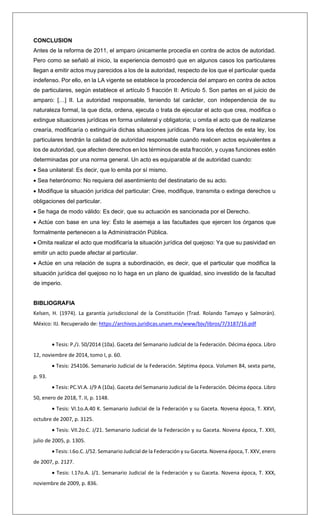 CONCLUSION
Antes de la reforma de 2011, el amparo únicamente procedía en contra de actos de autoridad.
Pero como se señaló al inicio, la experiencia demostró que en algunos casos los particulares
llegan a emitir actos muy parecidos a los de la autoridad, respecto de los que el particular queda
indefenso. Por ello, en la LA vigente se establece la procedencia del amparo en contra de actos
de particulares, según establece el artículo 5 fracción II: Artículo 5. Son partes en el juicio de
amparo: […] II. La autoridad responsable, teniendo tal carácter, con independencia de su
naturaleza formal, la que dicta, ordena, ejecuta o trata de ejecutar el acto que crea, modifica o
extingue situaciones jurídicas en forma unilateral y obligatoria; u omita el acto que de realizarse
crearía, modificaría o extinguiría dichas situaciones jurídicas. Para los efectos de esta ley, los
particulares tendrán la calidad de autoridad responsable cuando realicen actos equivalentes a
los de autoridad, que afecten derechos en los términos de esta fracción, y cuyas funciones estén
determinadas por una norma general. Un acto es equiparable al de autoridad cuando:
• Sea unilateral: Es decir, que lo emita por sí mismo.
• Sea heterónomo: No requiera del asentimiento del destinatario de su acto.
• Modifique la situación jurídica del particular: Cree, modifique, transmita o extinga derechos u
obligaciones del particular.
• Se haga de modo válido: Es decir, que su actuación es sancionada por el Derecho.
• Actúe con base en una ley: Ésto le asemeja a las facultades que ejercen los órganos que
formalmente pertenecen a la Administración Pública.
• Omita realizar el acto que modificaría la situación jurídica del quejoso: Ya que su pasividad en
emitir un acto puede afectar al particular.
• Actúe en una relación de supra a subordinación, es decir, que el particular que modifica la
situación jurídica del quejoso no lo haga en un plano de igualdad, sino investido de la facultad
de imperio.
BIBLIOGRAFIA
Kelsen, H. (1974). La garantía jurisdiccional de la Constitución (Trad. Rolando Tamayo y Salmorán).
México: IIJ. Recuperado de: https://archivos.juridicas.unam.mx/www/bjv/libros/7/3187/16.pdf
• Tesis: P./J. 50/2014 (10a). Gaceta del Semanario Judicial de la Federación. Décima época. Libro
12, noviembre de 2014, tomo I, p. 60.
• Tesis: 254106. Semanario Judicial de la Federación. Séptima época. Volumen 84, sexta parte,
p. 93.
• Tesis: PC.VI.A. J/9 A (10a). Gaceta del Semanario Judicial de la Federación. Décima época. Libro
50, enero de 2018, T. II, p. 1148.
• Tesis: VI.1o.A.40 K. Semanario Judicial de la Federación y su Gaceta. Novena época, T. XXVI,
octubre de 2007, p. 3125.
• Tesis: VII.2o.C. J/21. Semanario Judicial de la Federación y su Gaceta. Novena época, T. XXII,
julio de 2005, p. 1305.
• Tesis: I.6o.C. J/52. Semanario Judicial de la Federación y su Gaceta. Novena época, T. XXV, enero
de 2007, p. 2127.
• Tesis: I.17o.A. J/1. Semanario Judicial de la Federación y su Gaceta. Novena época, T. XXX,
noviembre de 2009, p. 836.
 