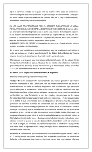 e) Si la sentencia dictada en un juicio civil no resolvió sobre todas las prestaciones
demandadas por el actor. Lea los artículos 55 y 81 del Código de Procedimientos Civiles para
el Distrito Federal (hoy Ciudad de México, así como los artículos 14, 16y 17 constitucionales).
Regularidad material Regularidad Constitucional.
EN LOS CASO PROPORCIONADO POR EL DOCENTE ENCONTRAMOS LA MISMA
IREGULARIDAD HABLAMOS SIOBRE LA DISCRIMINACION DE GENERO. Si bien es sabido
que la ley es meramente interpretativa, eso no exime a las personas de manifestar la violación
de los derechos constitucionales ante las situaciones que se presentan dia con dia, en otras
palabras, la constitución no hace referencia a un genero en particular, raza, sexo o creencia
religiosa. Manifestando que todas las personas somos iguales.
EN AMBOS CASOS SE PRESENTA: Regularidad constitucional: Cuando el acto, norma u
omisión se ajusta a la Constitución.
En el primer caso consistente en su imposibilidad para autorizar la celebración del matrimonio
entre las quejosas, en virtud de que el artículo 75 del Código Civil del Estado de Veracruz
dispone el matrimonio como la unión de un solo hombre y una sola mujer.
Mientras que en el segundo caso Inconstitucionalidad de la fracción VII, del artículo 268 del
Código Civil del Estado de Jalisco. Negativa de dar trámite a la solicitud de matrimonio
presentada el uno de marzo de dos mil diecinueve y la determinación emitida en el oficio
********, de fecha veintidós de marzo de dos mil diecinueve.
En ambos casos se presenta la DISCRIMINACION de género.
Precepto constitucional que es del tenor siguiente.
“Artículo 1°. En los Estados Unidos Mexicanos todas las personas gozarán de los derechos
humanos reconocidos en esta Constitución y en los tratados internacionales de los que el
Estado Mexicano sea parte, así como de las garantías para su protección, cuyo ejercicio no
podrá restringirse ni suspenderse, salvo en los casos y bajo las condiciones que esta
Constitución establece. --- Las normas relativas a los derechos humanos se interpretarán de
conformidad con esta Constitución y con los tratados internacionales de la materia
favoreciendo en todo tiempo a las personas la protección más amplia. ---Todas las autoridades,
en el ámbito de sus competencias, tienen la obligación de promover, respetar, proteger y
garantizar los derechos humanos de conformidad con los principios de universalidad,
interdependencia, indivisibilidad y progresividad. En consecuencia, el Estado deberá prevenir,
investigar, sancionar y reparar las violaciones a los derechos humanos, en los términos que
establezca la ley. ---Está prohibida la esclavitud en los Estados Unidos Mexicanos. Los
esclavos del extranjero que entren al territorio nacional alcanzarán, por este solo hecho, su
libertad y la protección de las leyes. ---Queda prohibida toda discriminación motivada por origen
étnico o nacional, el género, la edad, las discapacidades, la condición social, las condiciones
de salud, la religión, las opiniones, las preferencias sexuales, el estado civil o cualquier otra
que atente contra la dignidad humana y tenga por objeto anular o menoscabar los derechos y
libertades de las personas”.
El artículo 4° constitucional, que también estiman los quejosos se trasgrede, señala: “Artículo
4°. El varón y la mujer son iguales ante la ley. Esta protegerá la organización y el desarrollo de
la familia. --- Toda persona tiene derecho a decidir de manera libre, responsable e informada
 
