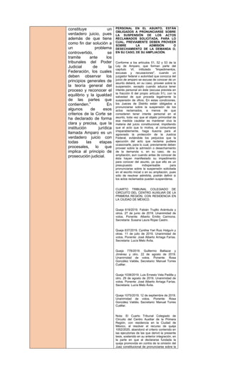 constituye un
verdadero juicio, pues
además de que tiene
como fin dar solución a
un problema
controvertido, se
tramite ante los
tribunales del Poder
Judicial de la
Federación, los cuales
deben observar los
principios generales de
la teoría general del
proceso y reconocer el
equilibrio y la igualdad
de las partes que
contienden.” En
algunos de esos
criterios de la Corte se
ha declarado de forma
clara y precisa, que la
institución jurídica
llamada Amparo es un
verdadero juicio con
todas las etapas
procesales, lo que
implica al principio de
prosecución judicial.
PERSONAL EN EL ASUNTO, ESTÁN
OBLIGADOS A PRONUNCIARSE SOBRE
LA SUSPENSIÓN DE LOS ACTOS
RECLAMADOS SOLICITADA, PARA LO
CUAL, PREVIAMENTE DEBEN PROVEER
SOBRE LA ADMISIÓN O
DESECHAMIENTO DE LA DEMANDA O,
EN SU CASO, DE SU AMPLIACIÓN.
Conforme a los artículos 51, 52 y 53 de la
Ley de Amparo, que forman parte del
capítulo VI, intitulado "Impedimentos,
excusas y recusaciones", cuando un
juzgador federal o autoridad que conozca del
juicio de amparo se excuse de conocer de un
asunto deberá, en su caso, proveer sobre la
suspensión, excepto cuando aduzca tener
interés personal en éste (excusa prevista en
la fracción II del propio artículo 51), con la
salvedad de que proceda legalmente la
suspensión de oficio. En estas condiciones,
los Jueces de Distrito están obligados a
pronunciarse sobre la suspensión de los
actos reclamados, a menos de que
consideren tener interés personal en el
asunto, toda vez que el objeto primordial de
esa medida cautelar es mantener viva la
materia del juicio constitucional, impidiendo
que el acto que lo motiva, al consumarse
irreparablemente, haga ilusoria para el
agraviado la protección de la Justicia
Federal, evitándole los perjuicios que la
ejecución del acto que reclama pudiera
ocasionarle, para lo cual, previamente deben
proveer sobre la admisión o desechamiento
de la demanda o, en su caso, de su
ampliación, aun cuando antes de conocer de
ésta hayan manifestado su impedimento
para conocer del asunto, ya que ello es un
presupuesto indispensable para
pronunciarse sobre la suspensión solicitada
en el escrito inicial o en su ampliación, pues
sólo de resolver admitirla, podrán definir si
los actos reclamados pueden suspenderse.
CUARTO TRIBUNAL COLEGIADO DE
CIRCUITO DEL CENTRO AUXILIAR DE LA
PRIMERA REGIÓN, CON RESIDENCIA EN
LA CIUDAD DE MÉXICO.
Queja 619/2019. Fabián Trujillo Arámbula y
otros. 27 de junio de 2019. Unanimidad de
votos. Ponente: Alberto Emilio Carmona.
Secretaria: Susana Laura Rojas Castro.
Queja 637/2019. Cynthia Yari Ruiz Holguín y
otras. 11 de julio de 2019. Unanimidad de
votos. Ponente: José Alberto Arriaga Farías.
Secretaria: Lucía Melo Ávila.
Queja 778/2019. Guillermo Baltazar y
Jiménez y otro. 22 de agosto de 2019.
Unanimidad de votos. Ponente: Rosa
González Valdés. Secretario: Manuel Torres
Cuéllar.
Queja 1038/2019. Luis Ernesto Vela Padilla y
otro. 29 de agosto de 2019. Unanimidad de
votos. Ponente: José Alberto Arriaga Farías.
Secretaria: Lucía Melo Ávila.
Queja 1075/2019. 12 de septiembre de 2019.
Unanimidad de votos. Ponente: Rosa
González Valdés. Secretario: Manuel Torres
Cuéllar.
Nota: El Cuarto Tribunal Colegiado de
Circuito del Centro Auxiliar de la Primera
Región, con residencia en la Ciudad de
México, al resolver el recurso de queja
1052/2020, abandonó el criterio contenido en
las ejecutorias de las que derivó la presente
tesis, sostenido en su anterior integración, en
la parte en que al declararse fundada la
queja promovida en contra de la omisión del
Juez constitucional de pronunciarse sobre la
 