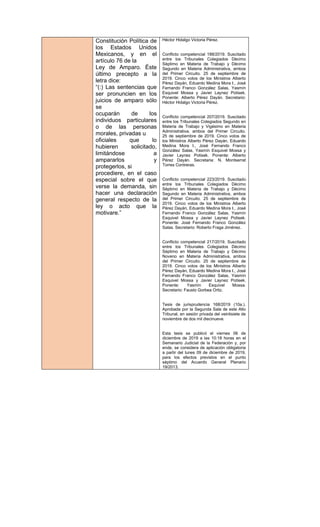 Constitución Política de
los Estados Unidos
Mexicanos, y en el
artículo 76 de la
Ley de Amparo. Éste
último precepto a la
letra dice:
“(:) Las sentencias que
ser pronuncien en los
juicios de amparo sólo
se
ocuparán de los
individuos particulares
o de las personas
morales, privadas u
oficiales que lo
hubieren solicitado,
limitándose a
ampararlos y
protegerlos, si
procediere, en el caso
especial sobre el que
verse la demanda, sin
hacer una declaración
general respecto de la
ley o acto que la
motivare.”
Héctor Hidalgo Victoria Pérez.
Conflicto competencial 188/2019. Suscitado
entre los Tribunales Colegiados Décimo
Séptimo en Materia de Trabajo y Décimo
Segundo en Materia Administrativa, ambos
del Primer Circuito. 25 de septiembre de
2019. Cinco votos de los Ministros Alberto
Pérez Dayán, Eduardo Medina Mora I., José
Fernando Franco González Salas, Yasmín
Esquivel Mossa y Javier Laynez Potisek.
Ponente: Alberto Pérez Dayán. Secretario:
Héctor Hidalgo Victoria Pérez.
Conflicto competencial 207/2019. Suscitado
entre los Tribunales Colegiados Segundo en
Materia de Trabajo y Vigésimo en Materia
Administrativa, ambos del Primer Circuito.
25 de septiembre de 2019. Cinco votos de
los Ministros Alberto Pérez Dayán, Eduardo
Medina Mora I., José Fernando Franco
González Salas, Yasmín Esquivel Mossa y
Javier Laynez Potisek. Ponente: Alberto
Pérez Dayán. Secretaria: N. Montserrat
Torres Contreras.
Conflicto competencial 223/2019. Suscitado
entre los Tribunales Colegiados Décimo
Séptimo en Materia de Trabajo y Décimo
Segundo en Materia Administrativa, ambos
del Primer Circuito. 25 de septiembre de
2019. Cinco votos de los Ministros Alberto
Pérez Dayán, Eduardo Medina Mora I., José
Fernando Franco González Salas, Yasmín
Esquivel Mossa y Javier Laynez Potisek.
Ponente: José Fernando Franco González
Salas. Secretario: Roberto Fraga Jiménez.
Conflicto competencial 217/2019. Suscitado
entre los Tribunales Colegiados Décimo
Séptimo en Materia de Trabajo y Décimo
Noveno en Materia Administrativa, ambos
del Primer Circuito. 25 de septiembre de
2019. Cinco votos de los Ministros Alberto
Pérez Dayán, Eduardo Medina Mora I., José
Fernando Franco González Salas, Yasmín
Esquivel Mossa y Javier Laynez Potisek.
Ponente: Yasmín Esquivel Mossa.
Secretario: Fausto Gorbea Ortiz.
Tesis de jurisprudencia 168/2019 (10a.).
Aprobada por la Segunda Sala de este Alto
Tribunal, en sesión privada del veintisiete de
noviembre de dos mil diecinueve.
Esta tesis se publicó el viernes 06 de
diciembre de 2019 a las 10:18 horas en el
Semanario Judicial de la Federación y, por
ende, se considera de aplicación obligatoria
a partir del lunes 09 de diciembre de 2019,
para los efectos previstos en el punto
séptimo del Acuerdo General Plenario
19/2013.
 