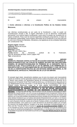 Actividad integradora. Causales de improcedencia y sobreseimiento.
1. Consulta los artículos 61 y 63 de la Ley de Amparo.
2. En un documento de texto, ejemplifica las hipótesis de improcedencia y sobreseimiento del amparo.
Artículo 61.
El juicio de amparo es improcedente:
I. Contra adiciones o reformas a la Constitución Política de los Estados Unidos
Mexicanos;
Las reformas constitucionales ya son parte de la Constitución y ésta no puede ser
inconstitucional. Aunado a ello, al órgano reformador al que se denomina “constituyente
permanente” se le estima órgano constituyente, cuyos actos no pueden ser revisados por un
órgano constituido. Pese a que las razones esgrimidas constituyen jurisprudencia, no dejan de
ser altamente cuestionables, pues el órgano reformador de la Constitución no es otra cosa que
la unión de la Cámara de Diputados, Senadores y las legislaturas de las entidades federativas
(art. constitucional 135).
Registro digital: 2022469
Instancia: Plenos de Circuito
Décima Época
Materia(s): Común
Tesis: PC.XXX. J/29 K (10a.)
Fuente: Gaceta del Semanario Judicial de la Federación.
Libro 80, Noviembre de 2020, Tomo II, página 1407
Tipo: Jurisprudencia
JUICIO DE AMPARO
INDIRECTO. PROCEDE CONTRA ACTOS DE APLICACIÓN FUNDADOS EN NORMAS GE
NERALES RESPECTO DE LOS CUALES SE HUBIESE DICTADO UNA DECLARATORIA
GENERAL DE INCONSTITUCIONALIDAD EN TÉRMINOS DE LO DISPUESTO POR EL
CAPÍTULO VI DEL TÍTULO CUARTO DE LA LEY DE AMPARO, O EN TÉRMINOS DE LO
DISPUESTO POR LA LEY REGLAMENTARIA DE LAS FRACCIONES I Y II DEL ARTÍCULO
105 DE LA CONSTITUCIÓN POLÍTICA DE LOS ESTADOS UNIDOS MEXICANOS, AL NO
PREVERLOS EL ARTÍCULO 61, FRACCIÓN VIII, DE LA LEY DE AMPARO.
El precepto legal citado, textualmente establece que el juicio de amparo será improcedente
cuando se reclamen normas generales respecto de las cuales la Suprema Corte de Justicia de
la Nación haya emitido una declaratoria general de inconstitucionalidad en términos de lo
dispuesto por el Capítulo VI del Título Cuarto de dicha Ley, o en términos de lo dispuesto por la
Ley Reglamentaria de las Fracciones I y II del Artículo 105 de la Constitución Política de los
Estados Unidos Mexicanos. Luego, en la tesis aislada 2a.CLVII/2009, de rubro:
"IMPROCEDENCIA DEL JUICIO DE AMPARO. LAS CAUSALES QUE LA PREVÉN DEBEN
INTERPRETARSE DE MANERA ESTRICTA, A FIN DE EVITAR OBSTACULIZAR
INJUSTIFICADAMENTE EL ACCESO DE LOS INDIVIDUOS A DICHO MEDIO DE
DEFENSA.", la Segunda Sala del Alto Tribunal sostuvo que las causas de improcedencia deben
aplicarse de manera estricta, con el fin de que la salvaguarda de la Constitución Política de los
Estados Unidos Mexicanos y de los derechos fundamentales a través del juicio de amparo sea
efectiva, por lo que ante posibles interpretaciones de las causales de improcedencia, el juzgador
debe declarar fundada la que se hubiese demostrado fehacientemente; por tanto, si en el juicio
de derechos fundamentales se reclama el acto de aplicación de una norma general respecto de
la cual la Suprema Corte de Justicia de la Nación hubiese emitido una declaratoria general de
inconstitucionalidad, como podría ser el cobro del derecho de alumbrado público por concepto
de consumo de energía eléctrica, fundado en las leyes declaradas inconstitucionales por el
Pleno del Alto Tribunal del País al resolver la acción de inconstitucionalidad 15/2019, pero
no se impugna la norma, el juicio resulta procedente; sin embargo, si lo que se reclama es la
ley, sea en su vertiente de autoaplicativa o heteroaplicativa, sí se actualiza de manera manifiesta
e indudable el supuesto de improcedencia previsto por la fracción VIII del artículo 61 de la Ley
de Amparo.
 