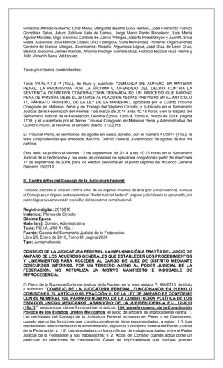 Ministros Alfredo Gutiérrez Ortiz Mena, Margarita Beatriz Luna Ramos, José Fernando Franco
González Salas, Arturo Zaldívar Lelo de Larrea, Jorge Mario Pardo Rebolledo, Luis María
Aguilar Morales, Olga Sánchez Cordero de García Villegas, Alberto Pérez Dayán y Juan N. Silva
Meza. Ausentes: José Ramón Cossío Díaz y Sergio A. Valls Hernández. Ponente: Olga Sánchez
Cordero de García Villegas. Secretarios: Rosalía Argumosa López, José Díaz de León Cruz,
Beatriz Joaquina Jaimes Ramos, Antonio Rodrigo Mortera Díaz, Horacio Nicolás Ruiz Palma y
Julio Veredín Sena Velázquez.
Tesis y/o criterios contendientes:
Tesis VII.4o.P.T.9 P (10a.), de título y subtítulo: "DEMANDA DE AMPARO EN MATERIA
PENAL. LA PROMOVIDA POR LA VÍCTIMA U OFENDIDO DEL DELITO CONTRA LA
SENTENCIA DEFINITIVA CONDENATORIA DERIVADA DE UN PROCESO QUE IMPONE
PENA DE PRISIÓN, DEBE SUJETARSE AL PLAZO DE 15 DÍAS PREVISTO EN EL ARTÍCULO
17, PÁRRAFO PRIMERO, DE LA LEY DE LA MATERIA.", aprobada por el Cuarto Tribunal
Colegiado en Materias Penal y de Trabajo del Séptimo Circuito, y publicada en el Semanario
Judicial de la Federación del viernes 7 de marzo de 2014 a las 10:18 horas y en la Gaceta del
Semanario Judicial de la Federación, Décima Época, Libro 4, Tomo II, marzo de 2014, página
1739, y el sustentado por el Tercer Tribunal Colegiado en Materias Penal y Administrativa del
Quinto Circuito, al resolver el amparo directo 372/2013.
El Tribunal Pleno, el veinticinco de agosto en curso, aprobó, con el número 47/2014 (10a.), la
tesis jurisprudencial que antecede. México, Distrito Federal, a veinticinco de agosto de dos mil
catorce.
Esta tesis se publicó el viernes 12 de septiembre de 2014 a las 10:15 horas en el Semanario
Judicial de la Federación y, por ende, se considera de aplicación obligatoria a partir del miércoles
17 de septiembre de 2014, para los efectos previstos en el punto séptimo del Acuerdo General
Plenario 19/2013.
III. Contra actos del Consejo de la Judicatura Federal;
Tampoco procede el amparo contra actos de los órganos internos de éste (por jurisprudencia). Aunque
el Consejo es un órgano perteneciente al “Poder Judicial Federal” (órgano judicial sería lo apropiado), sin
razón lógica sus actos están excluidos del escrutinio constitucional.
Registro digital: 2010810
Instancia: Plenos de Circuito
Décima Época
Materia(s): Común, Administrativa
Tesis: PC.I.A. J/60 A (10a.)
Fuente: Gaceta del Semanario Judicial de la Federación.
Libro 26, Enero de 2016, Tomo III, página 2034
Tipo: Jurisprudencia
CONSEJO DE LA JUDICATURA FEDERAL. LA IMPUGNACIÓN A TRAVÉS DEL JUICIO DE
AMPARO DE LOS ACUERDOS GENERALES QUE ESTABLECEN LOS PROCEDIMIENTOS
Y LINEAMIENTOS PARA ACCEDER AL CARGO DE JUEZ DE DISTRITO MEDIANTE
CONCURSOS INTERNOS, POR UN TERCERO AJENO AL PODER JUDICIAL DE LA
FEDERACIÓN, NO ACTUALIZA UN MOTIVO MANIFIESTO E INDUDABLE DE
IMPROCEDENCIA.
El Pleno de la Suprema Corte de Justicia de la Nación, en la tesis aislada P. XIII/2015, de título
y subtítulo: "CONSEJO DE LA JUDICATURA FEDERAL, FUNCIONANDO EN PLENO O
COMISIONES. EL ARTÍCULO 61, FRACCIÓN III, DE LA LEY DE AMPARO ES CONFORME
CON EL NUMERAL 100, PÁRRAFO NOVENO, DE LA CONSTITUCIÓN POLÍTICA DE LOS
ESTADOS UNIDOS MEXICANOS [ABANDONO DE LA JURISPRUDENCIA P./J. 12/2013
(10a.)].", sostuvo que, de conformidad con el artículo 100, párrafo noveno, de la Constitución
Política de los Estados Unidos Mexicanos, el juicio de amparo es improcedente contra: 1.
Las decisiones del Consejo de la Judicatura Federal, actuando en Pleno o en Comisiones,
cuando ejerce las funciones que constitucionalmente tiene encomendadas, a saber: 1.1. Las
resoluciones relacionadas con la administración, vigilancia y disciplina interna del Poder Judicial
de la Federación; y, 1.2. Las vinculadas con los conflictos de trabajo suscitadas entre el Poder
Judicial de la Federación y sus trabajadores; y, 2. Actos del Consejo cuando actúa como un
particular en relaciones de coordinación. Casos de improcedencia que, incluso, pueden
 