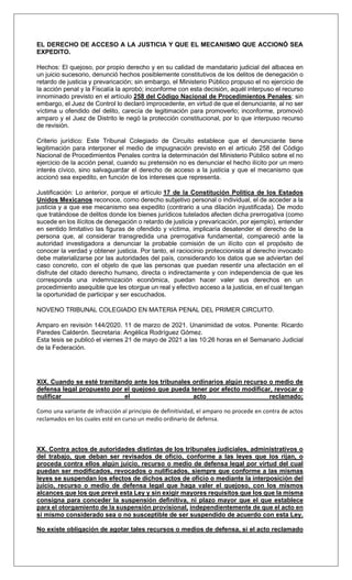 EL DERECHO DE ACCESO A LA JUSTICIA Y QUE EL MECANISMO QUE ACCIONÓ SEA
EXPEDITO.
Hechos: El quejoso, por propio derecho y en su calidad de mandatario judicial del albacea en
un juicio sucesorio, denunció hechos posiblemente constitutivos de los delitos de denegación o
retardo de justicia y prevaricación; sin embargo, el Ministerio Público propuso el no ejercicio de
la acción penal y la Fiscalía la aprobó; inconforme con esta decisión, aquél interpuso el recurso
innominado previsto en el artículo 258 del Código Nacional de Procedimientos Penales; sin
embargo, el Juez de Control lo declaró improcedente, en virtud de que el denunciante, al no ser
víctima u ofendido del delito, carecía de legitimación para promoverlo; inconforme, promovió
amparo y el Juez de Distrito le negó la protección constitucional, por lo que interpuso recurso
de revisión.
Criterio jurídico: Este Tribunal Colegiado de Circuito establece que el denunciante tiene
legitimación para interponer el medio de impugnación previsto en el artículo 258 del Código
Nacional de Procedimientos Penales contra la determinación del Ministerio Público sobre el no
ejercicio de la acción penal, cuando su pretensión no es denunciar el hecho ilícito por un mero
interés cívico, sino salvaguardar el derecho de acceso a la justicia y que el mecanismo que
accionó sea expedito, en función de los intereses que representa.
Justificación: Lo anterior, porque el artículo 17 de la Constitución Política de los Estados
Unidos Mexicanos reconoce, como derecho subjetivo personal o individual, el de acceder a la
justicia y a que ese mecanismo sea expedito (contrario a una dilación injustificada). De modo
que tratándose de delitos donde los bienes jurídicos tutelados afecten dicha prerrogativa (como
sucede en los ilícitos de denegación o retardo de justicia y prevaricación, por ejemplo), entender
en sentido limitativo las figuras de ofendido y víctima, implicaría desatender el derecho de la
persona que, al considerar transgredida una prerrogativa fundamental, compareció ante la
autoridad investigadora a denunciar la probable comisión de un ilícito con el propósito de
conocer la verdad y obtener justicia. Por tanto, el raciocinio proteccionista al derecho invocado
debe materializarse por las autoridades del país, considerando los datos que se adviertan del
caso concreto, con el objeto de que las personas que puedan resentir una afectación en el
disfrute del citado derecho humano, directa o indirectamente y con independencia de que les
corresponda una indemnización económica, puedan hacer valer sus derechos en un
procedimiento asequible que les otorgue un real y efectivo acceso a la justicia, en el cual tengan
la oportunidad de participar y ser escuchados.
NOVENO TRIBUNAL COLEGIADO EN MATERIA PENAL DEL PRIMER CIRCUITO.
Amparo en revisión 144/2020. 11 de marzo de 2021. Unanimidad de votos. Ponente: Ricardo
Paredes Calderón. Secretaria: Angélica Rodríguez Gómez.
Esta tesis se publicó el viernes 21 de mayo de 2021 a las 10:26 horas en el Semanario Judicial
de la Federación.
XIX. Cuando se esté tramitando ante los tribunales ordinarios algún recurso o medio de
defensa legal propuesto por el quejoso que pueda tener por efecto modificar, revocar o
nulificar el acto reclamado;
Como una variante de infracción al principio de definitividad, el amparo no procede en contra de actos
reclamados en los cuales esté en curso un medio ordinario de defensa.
XX. Contra actos de autoridades distintas de los tribunales judiciales, administrativos o
del trabajo, que deban ser revisados de oficio, conforme a las leyes que los rijan, o
proceda contra ellos algún juicio, recurso o medio de defensa legal por virtud del cual
puedan ser modificados, revocados o nulificados, siempre que conforme a las mismas
leyes se suspendan los efectos de dichos actos de oficio o mediante la interposición del
juicio, recurso o medio de defensa legal que haga valer el quejoso, con los mismos
alcances que los que prevé esta Ley y sin exigir mayores requisitos que los que la misma
consigna para conceder la suspensión definitiva, ni plazo mayor que el que establece
para el otorgamiento de la suspensión provisional, independientemente de que el acto en
sí mismo considerado sea o no susceptible de ser suspendido de acuerdo con esta Ley.
No existe obligación de agotar tales recursos o medios de defensa, si el acto reclamado
 