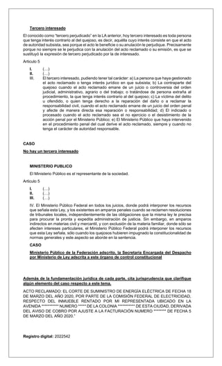 Tercero interesado
El conocido como “tercero perjudicado” en la LA anterior, hoy tercero interesado es toda persona
que tenga interés contrario al del quejoso, es decir, aquélla cuyo interés consiste en que el acto
de autoridad subsista, sea porque el acto le beneficie o su anulación le perjudique. Precisamente
porque no siempre se le perjudica con la anulación del acto reclamado o su emisión, es que se
sustituyó la expresión de tercero perjudicado por la de interesado.
Articulo 5
I. (…)
II. (…)
III. El tercero interesado, pudiendo tener tal carácter: a) La persona que haya gestionado
el acto reclamado o tenga interés jurídico en que subsista; b) La contraparte del
quejoso cuando el acto reclamado emane de un juicio o controversia del orden
judicial, administrativo, agrario o del trabajo; o tratándose de persona extraña al
procedimiento, la que tenga interés contrario al del quejoso; c) La víctima del delito
u ofendido, o quien tenga derecho a la reparación del daño o a reclamar la
responsabilidad civil, cuando el acto reclamado emane de un juicio del orden penal
y afecte de manera directa esa reparación o responsabilidad; d) El indiciado o
procesado cuando el acto reclamado sea el no ejercicio o el desistimiento de la
acción penal por el Ministerio Público; e) El Ministerio Público que haya intervenido
en el procedimiento penal del cual derive el acto reclamado, siempre y cuando no
tenga el carácter de autoridad responsable.
CASO
No hay un tercero interesado
MINISTERIO PUBLICO
El Ministerio Público es el representante de la sociedad.
Articulo 5
I. (…)
II. (…)
III. (…)
IV. El Ministerio Público Federal en todos los juicios, donde podrá interponer los recursos
que señala esta Ley, y los existentes en amparos penales cuando se reclamen resoluciones
de tribunales locales, independientemente de las obligaciones que la misma ley le precisa
para procurar la pronta y expedita administración de justicia. Sin embargo, en amparos
indirectos en materias civil y mercantil, y con exclusión de la materia familiar, donde sólo se
afecten intereses particulares, el Ministerio Público Federal podrá interponer los recursos
que esta Ley señala, sólo cuando los quejosos hubieren impugnado la constitucionalidad de
normas generales y este aspecto se aborde en la sentencia.
CASO
Ministerio Público de la Federación adscrito, la Secretaria Encargada del Despacho
por Ministerio de Ley adscrita a este órgano de control constitucional
Además de la fundamentación jurídica de cada parte, cita jurisprudencia que clarifique
algún elemento del caso respecto a este tema.
ACTO RECLAMADO: EL CORTE DE SUMINISTRO DE ENERGÍA ELÉCTRICA DE FECHA 18
DE MARZO DEL AÑO 2020, POR PARTE DE LA COMISIÓN FEDERAL DE ELECTRICIDAD,
RESPECTO DEL INMUEBLE RENTADO POR MI REPRESENTADA UBICADO EN LA
AVENIDA *********** NUMERO ***** DE LA COLONIA *********** DE ESTA CIUDAD, DERIVADA
DEL AVISO DE COBRO POR AJUSTE A LA FACTURACIÓN NUMERO ******** DE FECHA 5
DE MARZO DEL AÑO 2020.”
Registro digital: 2022542
 