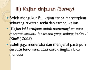 iii) Kajian tinjauan (Survey)
 Boleh mengukur PU kajian tanpa menerapkan
  sebarang rawatan terhadap sampel kajian
 “Kajian ini bertujuan untuk menerangkan atau
  meramal sesuatu fenomena yang sedang berlaku”
  (Khalid, 2003)
 Boleh juga meneroka dan mengenal pasti pola
  sesuatu fenomena atau corak tingkah laku
  manusia
 