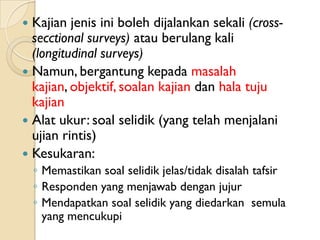  Kajian jenis ini boleh dijalankan sekali (cross-
  secctional surveys) atau berulang kali
  (longitudinal surveys)
 Namun, bergantung kepada masalah
  kajian, objektif, soalan kajian dan hala tuju
  kajian
 Alat ukur: soal selidik (yang telah menjalani
  ujian rintis)
 Kesukaran:
    ◦ Memastikan soal selidik jelas/tidak disalah tafsir
    ◦ Responden yang menjawab dengan jujur
    ◦ Mendapatkan soal selidik yang diedarkan semula
      yang mencukupi
 