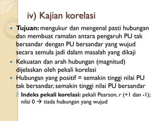 iv) Kajian korelasi
 Tujuan: mengukur dan mengenal pasti hubungan
  dan membuat ramalan antara pengaruh PU tak
  bersandar dengan PU bersandar yang wujud
  secara semula jadi dalam masalah yang dikaji
 Kekuatan dan arah hubungan (magnitud)
  dijelaskan oleh pekali korelasi
 Hubungan yang positif = semakin tinggi nilai PU
  tak bersandar, semakin tinggi nilai PU bersandar
    ᵹIndeks pekali korelasi: pekali Pearson, r (+1 dan -1);
     nilai 0  tiada hubungan yang wujud
 