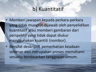 b) Kuantitatif
• Memberi jawapan kepada perkara-perkara
  yang tidak mungkin dijawab oleh penyelidikan
  kuantitatif atau memberi gambaran dari
  perspektif yang tidak dapat diukur
  menggunakan kuantiti (nombor).
• Bersifat deskriptif, pemerhatian keadaan
  sebenar dan merupakan proses memahami
  sesuatu berdasarkan tanggapan umum.
 