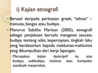 i) Kajian etnografi
 Berasal daripada perkataan greek, “ethnos” –
  manusia, bangsa atau budaya.
 Menurut Sabitha Marican (2005), etnografi
  sebagai penjelasan bertulis mengenai sesuatu
  budaya tentang adat, kepercayaan, tingkah laku
  yang berdasarkan kepada maklumat-maklumat
  yang dikumpulkan dari kerja lapangan.
    ◦ Merupakan     kajian  deskriptif  ke  atas
      budaya, subbudaya, institusi atau kumpulan
      sesebuah masyarakat.
 