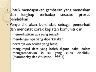  Untuk mendapatkan gambaran yang mendalam
  dan lengkap terhadap sesuatu proses
  pendidikan
 Penyelidik akan bertindak sebagai pemerhati
  dan mencatat corak kegiatan komuniti dan
    ◦   memerhatikan apa yang terjadi,
    ◦   mendengar apa yang diperkatakan,
    ◦   bertanyakan soalan yang biasa,
    ◦   mengumpul data yang boleh diguna pakai dalam
        menggambarkan isu-isu yang cuba diselidiki
        (Hammerlay dan Atkinson, 1995:1).
 