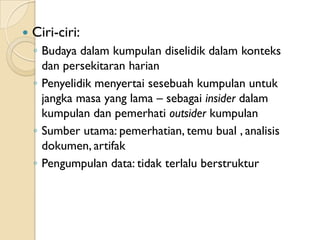    Ciri-ciri:
    ◦ Budaya dalam kumpulan diselidik dalam konteks
      dan persekitaran harian
    ◦ Penyelidik menyertai sesebuah kumpulan untuk
      jangka masa yang lama – sebagai insider dalam
      kumpulan dan pemerhati outsider kumpulan
    ◦ Sumber utama: pemerhatian, temu bual , analisis
      dokumen, artifak
    ◦ Pengumpulan data: tidak terlalu berstruktur
 