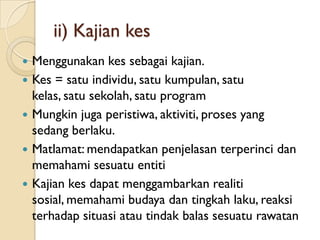 ii) Kajian kes
   Menggunakan kes sebagai kajian.
   Kes = satu individu, satu kumpulan, satu
    kelas, satu sekolah, satu program
   Mungkin juga peristiwa, aktiviti, proses yang
    sedang berlaku.
   Matlamat: mendapatkan penjelasan terperinci dan
    memahami sesuatu entiti
   Kajian kes dapat menggambarkan realiti
    sosial, memahami budaya dan tingkah laku, reaksi
    terhadap situasi atau tindak balas sesuatu rawatan
 