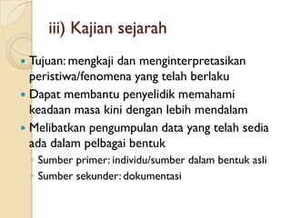 iii) Kajian sejarah
 Tujuan: mengkaji dan menginterpretasikan
  peristiwa/fenomena yang telah berlaku
 Dapat membantu penyelidik memahami
  keadaan masa kini dengan lebih mendalam
 Melibatkan pengumpulan data yang telah sedia
  ada dalam pelbagai bentuk
    ◦ Sumber primer: individu/sumber dalam bentuk asli
    ◦ Sumber sekunder: dokumentasi
 