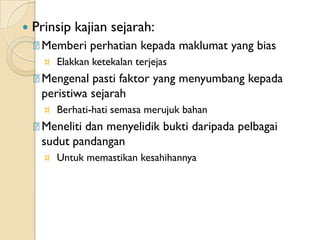    Prinsip kajian sejarah:
    ᵹMemberi perhatian kepada maklumat yang bias
      ¤ Elakkan ketekalan terjejas
    ᵹMengenal pasti faktor yang menyumbang kepada
     peristiwa sejarah
      ¤ Berhati-hati semasa merujuk bahan
    ᵹMeneliti dan menyelidik bukti daripada pelbagai
     sudut pandangan
      ¤ Untuk memastikan kesahihannya
 