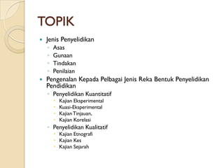 TOPIK
   Jenis Penyelidikan
    ◦   Asas
    ◦   Gunaan
    ◦   Tindakan
    ◦   Penilaian
   Pengenalan Kepada Pelbagai Jenis Reka Bentuk Penyelidikan
    Pendidikan
    ◦ Penyelidikan Kuantitatif
           Kajian Eksperimental
           Kuasi-Eksperimental
           Kajian Tinjauan,
           Kajian Korelasi
    ◦ Penyelidikan Kualitatif
         Kajian Etnografi
         Kajian Kes
         Kajian Sejarah
 