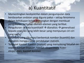 a) Kuantitatif
• Mementingkan keobjektifan dalam pengumpulan data
  berdasarkan andaian yang diguna pakai – setiap fenomena
  dalam kehidupan boleh diterangkan dengan membuat
  pengukuran terhadap elemen-elemen yang terlibat.
• Pengukuran  data kuantitatif  dianalisis  generalisasi
  kepada populasi yang lebih besar yang mempunyai ciri-ciri
  yang sama.
• Data-data yang dikumpul berbentuk nombor (kuantiti) dan
  dianalisis menggunakan pendekatan statistik.
• Terdapat kaedah-kaedah (metod) yang menyokong falsafah ini
  seperti kaedah tinjauan, kaedah eksperimen, kuasi-
  eksperimen, kaedah korelasi.
 