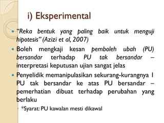 i) Eksperimental
 “Reka bentuk yang paling baik untuk menguji
  hipotesis” (Azizi et al, 2007)
 Boleh mengkaji kesan pemboleh ubah (PU)
  bersandar terhadap PU tak bersandar –
  interpretasi keputusan ujian sangat jelas
 Penyelidik memanipulasikan sekurang-kurangnya 1
  PU tak bersandar ke atas PU bersandar –
  pemerhatian dibuat terhadap perubahan yang
  berlaku
    ◦ *Syarat: PU kawalan mesti dikawal
 