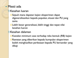    Mesti ada
    ᵹKesahan luaran
     ΩSejauh mana dapatan kajian eksperimen dapat
      digeneralisasikan kepada populasi, situasi dan PU yang
      sama
     ΩLebih besar generalisasi, lebih tinggi dan tepat nilai
      kesahan luaran
    ᵹKesahan dalaman
     ΩKawalan minimum asas terhadap reka bentuk (RB) kajian
     ΩRawatan yang diberikan kepada kumpulan eksperimen
      boleh menghasilkan perbezaan kepada PU bersandar yang
      dikaji
 