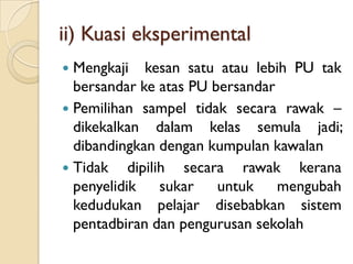 ii) Kuasi eksperimental
 Mengkaji kesan satu atau lebih PU tak
  bersandar ke atas PU bersandar
 Pemilihan sampel tidak secara rawak –
  dikekalkan dalam kelas semula jadi;
  dibandingkan dengan kumpulan kawalan
 Tidak    dipilih secara rawak kerana
  penyelidik sukar untuk mengubah
  kedudukan pelajar disebabkan sistem
  pentadbiran dan pengurusan sekolah
 